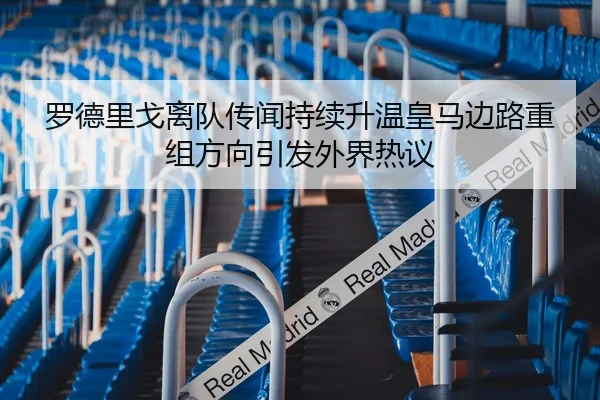 罗德里戈离队传闻持续升温皇马边路重组方向引发外界热议