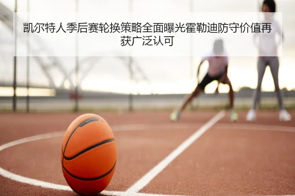 凯尔特人季后赛轮换策略全面曝光霍勒迪防守价值再获广泛认可